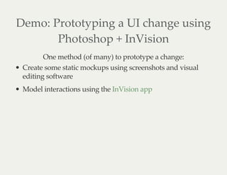 Demo: Prototyping a UI change using
Photoshop + InVision
One method (of many) to prototype a change:
Create some static mockups using screenshots and visual
editing software
Model interactions using the InVision app
 