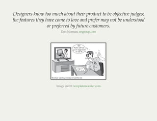 Designers know too much about their product to be objective judges;
the features they have come to love and prefer may not be understood
or preferred by future customers.
Don Norman, nngroup.com
Image credit: templatemonster.com
 
