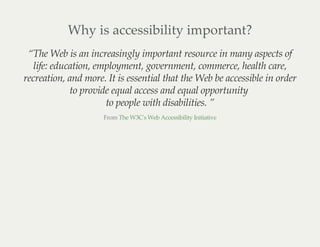 Why is accessibility important?
“The Web is an increasingly important resource in many aspects of
life: education, employment, government, commerce, health care,
recreation, and more. It is essential that the Web be accessible in order
to provide equal access and equal opportunity
to people with disabilities. ”
From The W3C's Web Accessibility Initiative
 