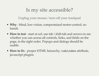 Is my site accessible?
Unplug your mouse / turn off your trackpad
Why - blind, low-vision, compromised motor-control, no
hands
How to test - start at url, use tab / shift-tab and arrows to see
whether you can access all controls, links, and fields on the
page, in the right order. Popups and dialogs should be
usable.
How to fix - proper HTML heirarchy, tabindex attribute,
javascript plugins
 