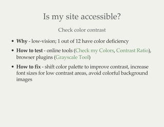 Is my site accessible?
Check color contrast
Why - low-vision; 1 out of 12 have color deficiency
How to test - online tools ( , ),
browser plugins ( )
How to fix - shift color palette to improve contrast, increase
font sizes for low contrast areas, avoid colorful background
images
Check my Colors Contrast Ratio
Grayscale Tool
 