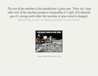 The test of the machine is the satisfaction it gives you. There isn't any
other test. If the machine produces tranquility it's right. If it disturbs
you it's wrong until either the machine or your mind is changed.
Robert M. Pirsig, Zen and the Art of Motorcycle Maintenance: An Inquiry Into Values
Image credit: Optimum7.com
 