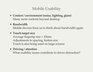 Mobile Usability
Context / environment (noise, lighting, glare)
Many more contexts beyond desktop
Bandwidth
Mobile devices force us to think about bandwidth again
Touch target size
Average fingertip size = 10mm
Adjustments in spacing, button size
Touch is also being used on large screens
Driving / attention
What usability issues contribute to driver distraction?
 