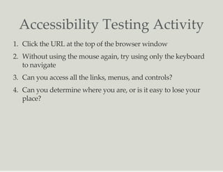 Accessibility Testing Activity
1. Click the URL at the top of the browser window
2. Without using the mouse again, try using only the keyboard
to navigate
3. Can you access all the links, menus, and controls?
4. Can you determine where you are, or is it easy to lose your
place?
 