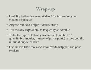 Wrap-up
Usability testing is an essential tool for improving your
website or product
Anyone can do a simple usability study
Test as early as possible, as frequently as possible
Tailor the type of testing you conduct (qualitative /
quantitative, metrics, number of participants) to give you the
information you're after
Use the available tools and resources to help you run your
sessions
 