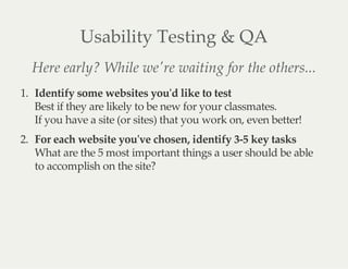 Usability  Testing  &  QA
Here  early?  While  we'ʹre  waiting  for  the  others...
1.   Identify  some  websites  you'ʹd  like  to  test
Best  if  they  are  likely  to  be  new  for  your  classmates.  
If  you  have  a  site  (or  sites)  that  you  work  on,  even  better!
2.   For  each  website  you'ʹve  chosen,  identify  3-­‐‑5  key  tasks
What  are  the  5  most  important  things  a  user  should  be  able
to  accomplish  on  the  site?
 