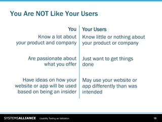 You Are NOT Like Your Users

                       You                   Your Users
          Know a lot about                   Know little or nothing about
 your product and company                    your product or company

      Are passionate about                   Just want to get things
             what you offer                  done

    Have ideas on how your                   May use your website or
 website or app will be used                 app differently than was
  based on being an insider                  intended



           Usability Testing as Validation                                  10
 