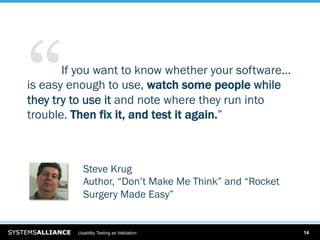 “   … If you want to know whether your software…
is easy enough to use, watch some people while
they try to use it and note where they run into
trouble. Then fix it, and test it again.”



           Steve Krug
           Author, “Don’t Make Me Think” and “Rocket
           Surgery Made Easy”


         Usability Testing as Validation               14
 