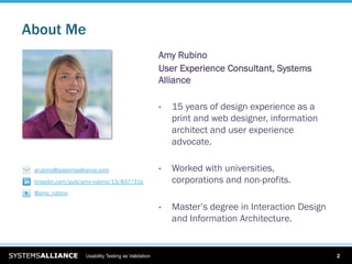 About Me
                                                     Amy Rubino
                                                     User Experience Consultant, Systems
                                                     Alliance

                                                     •    15 years of design experience as a
                                                          print and web designer, information
                                                          architect and user experience
                                                          advocate.

 arubino@systemsalliance.com                         •    Worked with universities,
 linkedin.com/pub/amy-rubino/13/837/31b                   corporations and non-profits.
 @amy_rubino

                                                     •    Master’s degree in Interaction Design
                                                          and Information Architecture.


                   Usability Testing as Validation                                                2
 
