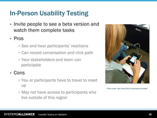 In-Person Usability Testing
    Invite people to see a beta version and
     watch them complete tasks
    Pros
      
   See and hear participants’ reactions
      
   Can record conversation and click path
      
   Your stakeholders and team can
        participate
    Cons
      
   You or participants have to travel to meet
        up
                                                       Photo credit: http://www.flickr.com/photos/curiouslee/

      
   May not have access to participants who
        live outside of this region


                  Usability Testing as Validation                                                               20
 