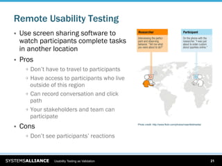 Remote Usability Testing
    Use screen sharing software to
     watch participants complete tasks
     in another location
    Pros
      
   Don’t have to travel to participants
      
   Have access to participants who live
          outside of this region
      
   Can record conversation and click
          path
      
   Your stakeholders and team can
          participate
    Cons                                           Photo credit: http://www.flickr.com/photos/rosenfeldmedia/




      
   Don’t see participants’ reactions



                  Usability Testing as Validation                                                                21
 