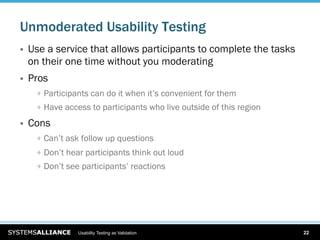 Unmoderated Usability Testing
    Use a service that allows participants to complete the tasks
     on their one time without you moderating
    Pros
      
   Participants can do it when it’s convenient for them
      
   Have access to participants who live outside of this region

    Cons
      
   Can’t ask follow up questions
      
   Don’t hear participants think out loud
      
   Don’t see participants’ reactions




                  Usability Testing as Validation                       22
 