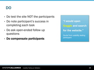 DO

    Do test the site NOT the participants
    Do note participant’s success in              “I would open
     completing each task                          Goggle and search
    Do ask open-ended follow up                   for the website.”
     questions                                     Quote from usability testing
                                                   participant
    Do compensate participants




                 Usability Testing as Validation                                  24
 
