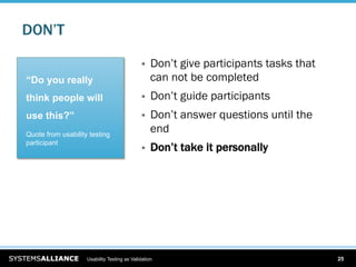 DON’T

                                                 Don’t give participants tasks that
“Do you really                                    can not be completed
think people will                                Don’t guide participants
use this?”                                       Don’t answer questions until the
Quote from usability testing
                                                  end
participant
                                                 Don’t take it personally




                    Usability Testing as Validation                                    25
 