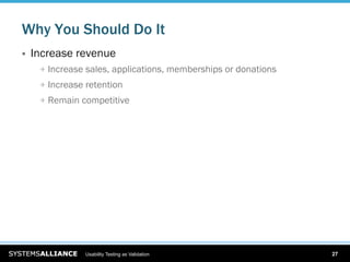 Why You Should Do It
    Increase revenue
      
   Increase sales, applications, memberships or donations
      
   Increase retention
      
   Remain competitive




                  Usability Testing as Validation                  27
 