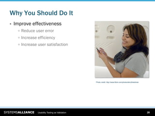 Why You Should Do It
    Improve effectiveness
      
   Reduce user error
      
   Increase efficiency
      
   Increase user satisfaction




                                                    Photo credit: http://www.flickr.com/photos/terryfreedman




                  Usability Testing as Validation                                                              28
 