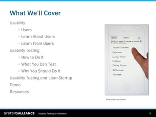 What We’ll Cover
Usability
    
   Users
    
   Learn About Users
    
   Learn From Users
Usability Testing
    
   How to Do It
    
   What You Can Test
    
   Why You Should Do It
Usability Testing and Lean Startup
Demo
Resources
                                                  Photo credit: Amy Rubino




                Usability Testing as Validation                              3
 
