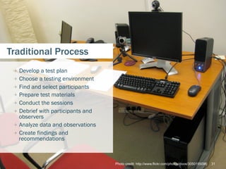 Traditional Process
 
   Develop a test plan
 
   Choose a testing environment
 
   Find and select participants
 
   Prepare test materials
 
   Conduct the sessions
 
   Debrief with participants and
     observers
 
   Analyze data and observations
 
   Create findings and
     recommendations



                                     Photo credit: http://www.flickr.com/photos/doos/3050195096   31
 