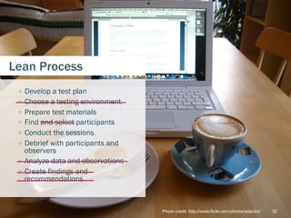 Lean Process
 
   Develop a test plan
 
   Choose a testing environment
 
   Prepare test materials
 
   Find and select participants
 
   Conduct the sessions
 
   Debrief with participants and
     observers
 
   Analyze data and observations
 
   Create findings and
     recommendations



                                     Photo credit: http://www.flickr.com/photos/adactio/   32
 