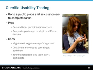 Guerilla Usability Testing
    Go to a public place and ask customers
     to complete tasks
    Pros
      
   See and hear participants’ reactions
      
   See participants use product on different
        devices
    Cons
      
   Might need to get manager’s approval
      
   Customers may not be your target
        audience
      
   Your stakeholders and team can’t            Photo credit: http://www.flickr.com/photos/_dchri

        participate


                   Usability Testing as Validation                                                        33
 