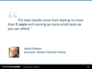 “  … The best results come from testing no more
than 5 users and running as many small tests as
you can afford.”




           Jakob Nielsen
           principal, Nielsen Norman Group



         Usability Testing as Validation          34
 