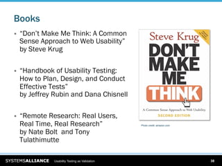 Books
    “Don’t Make Me Think: A Common
     Sense Approach to Web Usability”
     by Steve Krug

    “Handbook of Usability Testing:
     How to Plan, Design, and Conduct
     Effective Tests”
     by Jeffrey Rubin and Dana Chisnell

    “Remote Research: Real Users,
     Real Time, Real Research”                   Photo credit: amazon.com


     by Nate Bolt and Tony
     Tulathimutte

               Usability Testing as Validation                              38
 