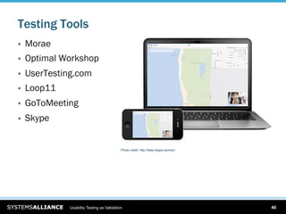 Testing Tools
    Morae
    Optimal Workshop
    UserTesting.com
    Loop11
    GoToMeeting
    Skype


                                             Photo credit: http://beta.skype.com/en/




               Usability Testing as Validation                                         40
 