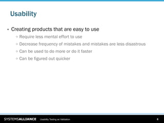Usability

    Creating products that are easy to use
      
   Require less mental effort to use
      
   Decrease frequency of mistakes and mistakes are less disastrous
      
   Can be used to do more or do it faster
      
   Can be figured out quicker




                   Usability Testing as Validation                          6
 