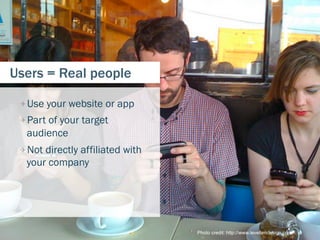 Users = Real people

 
  Use your website or app
 
  Part of your target
  audience
 
  Not directly affiliated with
  your company




                                   Photo credit: http://www.leveltendesign.com/   9
 