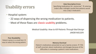 Usability errors
• Hospital system:
• 22 ways of dispensing the wrong medication to patients.
• Most of these flaws are classic usability problems.
Medical Usability: How to Kill Patients Through Bad Design
JAKOB NIELSEN
Poor Readability
Patient names in a small font 
easy to select the wrong patient. Memory Overload
Patient’s medications presented on up to twenty screens  72%
of staff uncertain about medications and dosages because of the
difficulties in reviewing a patient's total medications.
Date Description Errors
Specifying medications for „tomorrow”  entering
orders after midnight caused that patients would
miss a day's medication.
 