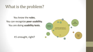 What is the problem?
You know the rules.
You can recognize poor usability.
You are doing usability tests.
It’s enought, right?
ISO 9241 Ergonomics of
Human System Interaction
Nielsen’s
heuristics
Style
guidelines
Krug’s
laws
 