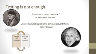 Testing is not enough
„Prevention is better than cure.”
― Desiderius Erasmus
„Intellectuals solve problems, geniuses prevent them.”
― Albert Einstein
Design
for
usability
Evaluate
for
usability
 
