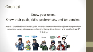 Concept
Know your users.
Know their goals, skills, preferences, and tendencies.
“Obsess over customers: when given the choice between obsessing over competitors or
customers, always obsess over customers. Start with customers and work backward.”
– Jeff Bezos
 
