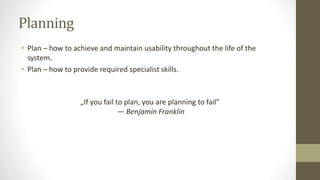 Planning
• Plan – how to achieve and maintain usability throughout the life of the
system.
• Plan – how to provide required specialist skills.
„If you fail to plan, you are planning to fail”
― Benjamin Franklin
 