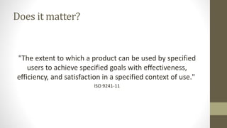 Does it matter?
"The extent to which a product can be used by specified
users to achieve specified goals with effectiveness,
efficiency, and satisfaction in a specified context of use."
ISO 9241-11
 