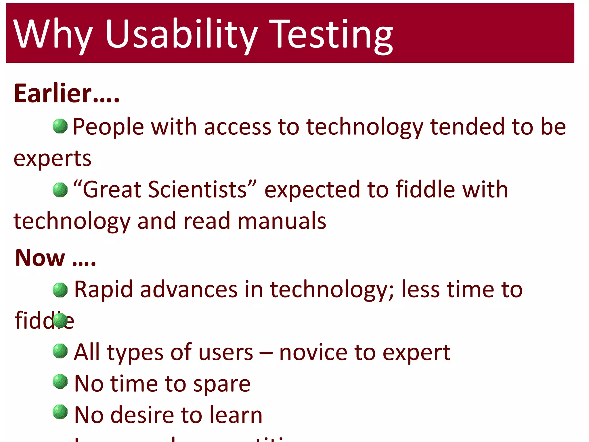 Why Usability TestingEarlier….	People with access to technology tended to be experts	“Great Scientists” expected to fiddle with technology and read manualsNow ….	Rapid advances in technology; less time to fiddle	All types of users – novice to expert	No time to spare 	No desire to learn	Increased competition