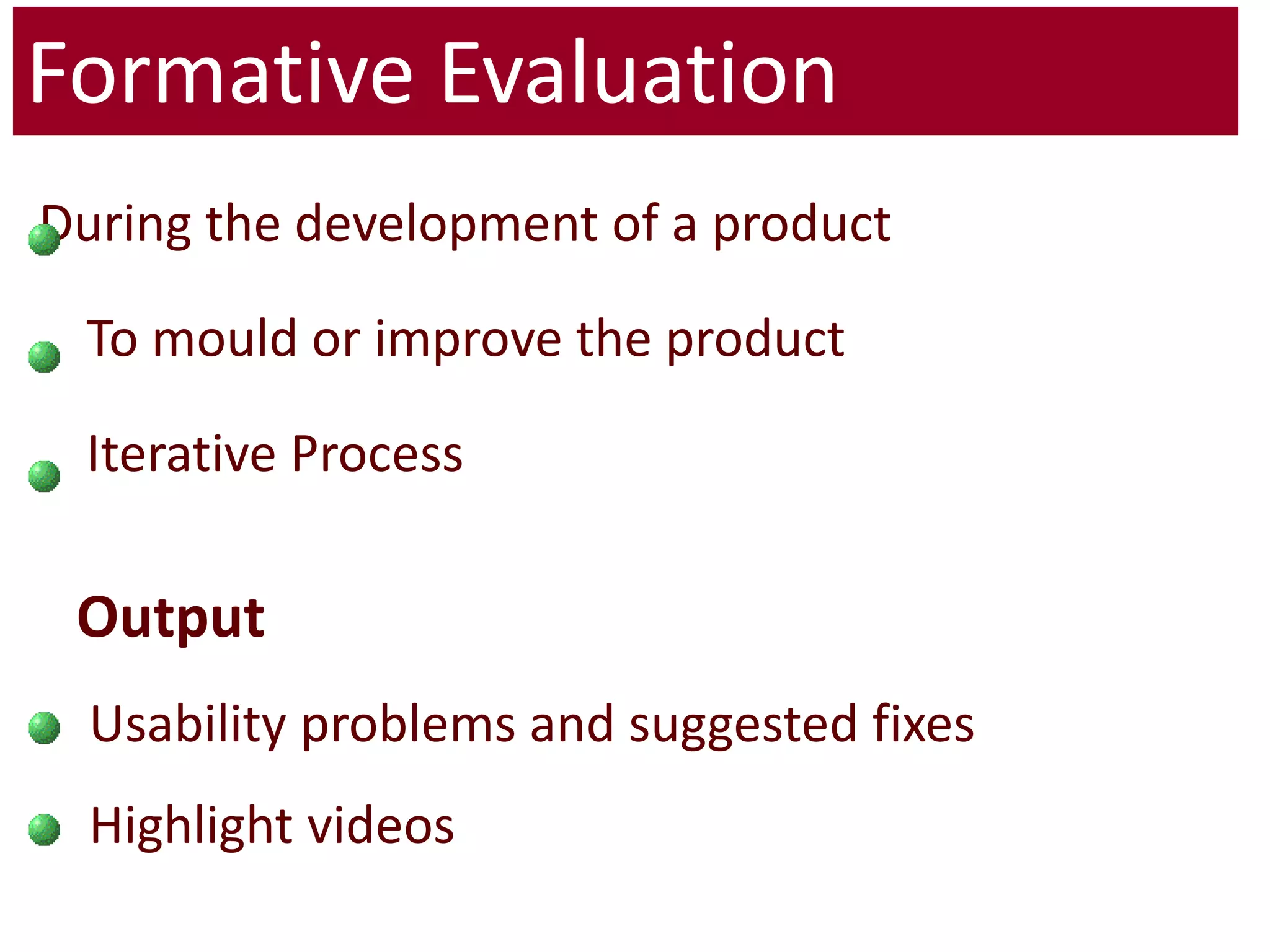 Formative Evaluation During the development of a product 	To mould or improve the product 	Iterative Process Output  Usability problems and suggested fixes Highlight videos 