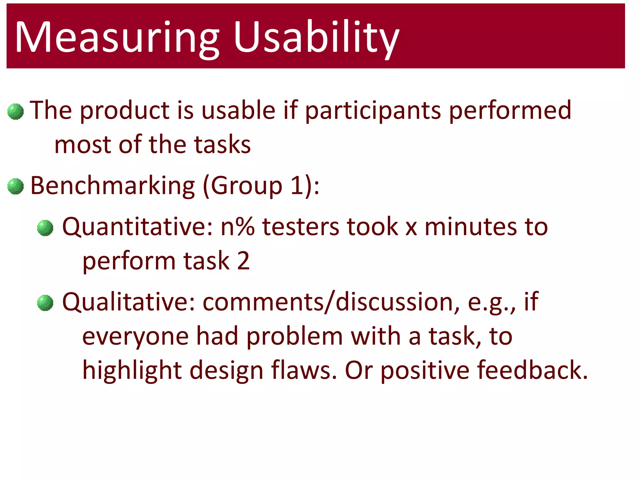 Measuring UsabilityThe product is usable if participants performed most of the tasksBenchmarking (Group 1): Quantitative: n% testers took x minutes to perform task 2Qualitative: comments/discussion, e.g., if everyone had problem with a task, to highlight design flaws. Or positive feedback.