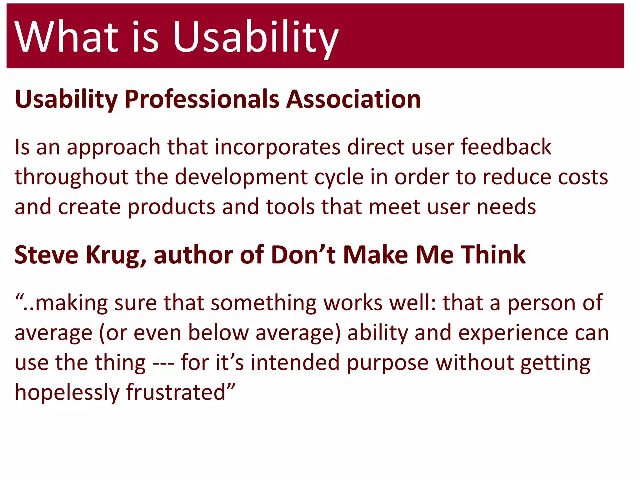 What is UsabilityUsability Professionals AssociationIs an approach that incorporates direct user feedback throughout the development cycle in order to reduce costs and create products and tools that meet user needsSteve Krug, author of Don’t Make Me Think“..making sure that something works well: that a person of average (or even below average) ability and experience can use the thing --- for it’s intended purpose without getting hopelessly frustrated” 