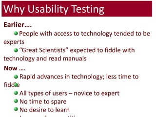 Why Usability TestingEarlier….	People with access to technology tended to be experts	“Great Scientists” expected to fiddle with technology and read manualsNow ….	Rapid advances in technology; less time to fiddle	All types of users – novice to expert	No time to spare 	No desire to learn	Increased competition