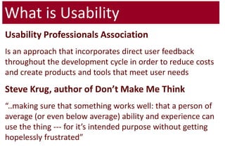 What is UsabilityUsability Professionals AssociationIs an approach that incorporates direct user feedback throughout the development cycle in order to reduce costs and create products and tools that meet user needsSteve Krug, author of Don’t Make Me Think“..making sure that something works well: that a person of average (or even below average) ability and experience can use the thing --- for it’s intended purpose without getting hopelessly frustrated” 
