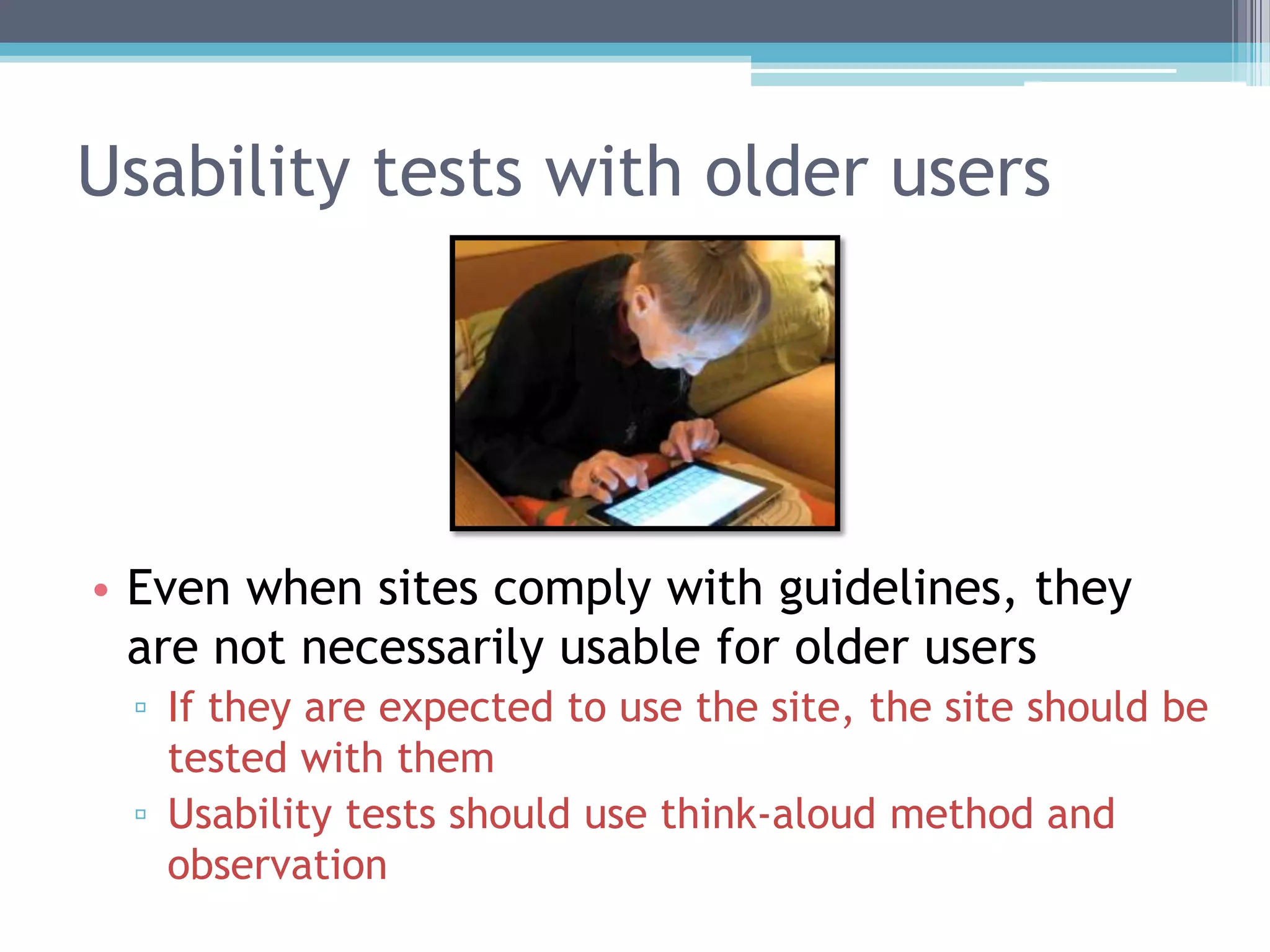 Usability tests with older users
• Even when sites comply with guidelines, they
are not necessarily usable for older users
▫ If they are expected to use the site, the site should be
tested with them
▫ Usability tests should use think-aloud method and
observation
 