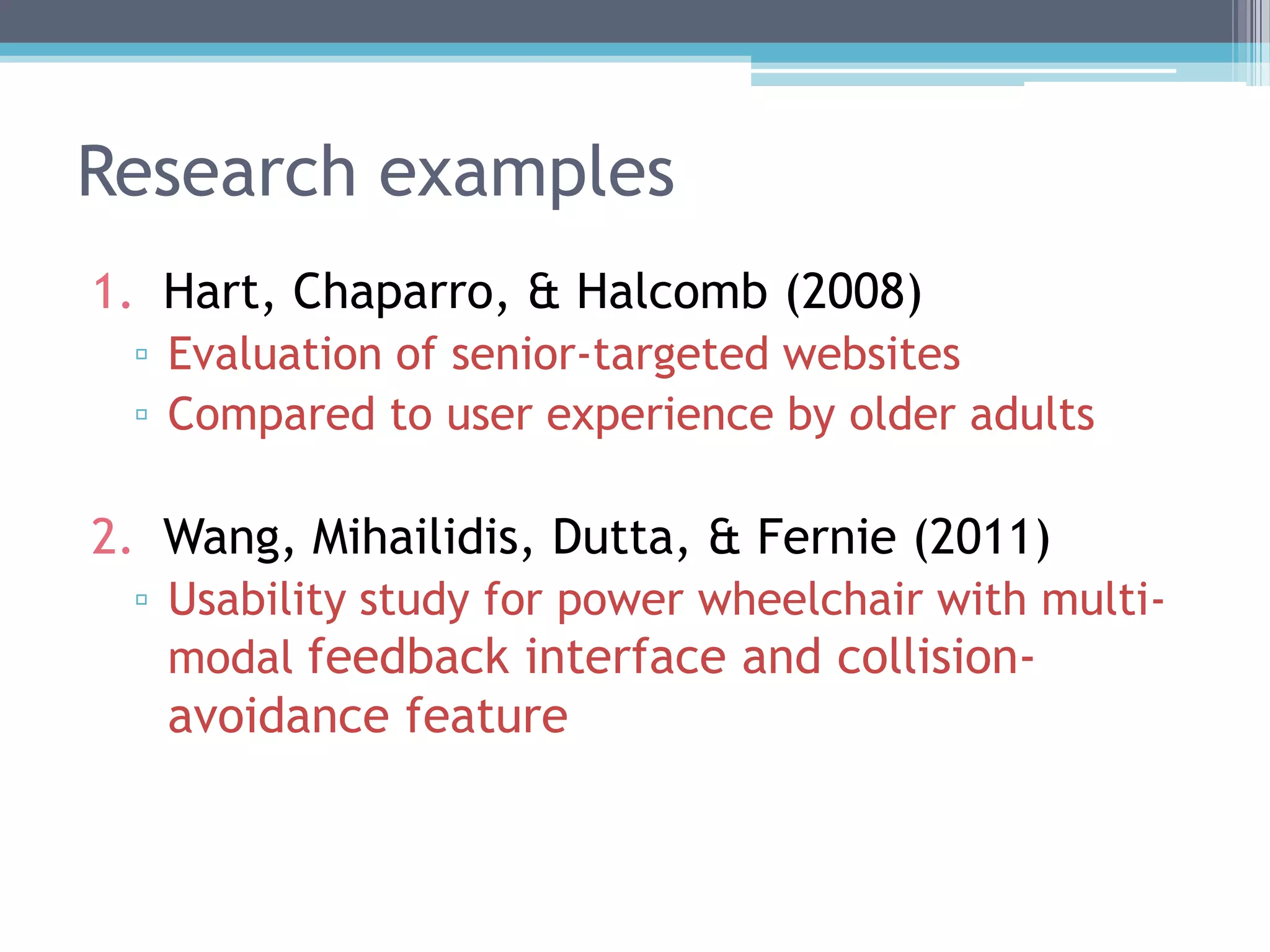 Research examples
1. Hart, Chaparro, & Halcomb (2008)
▫ Evaluation of senior-targeted websites
▫ Compared to user experience by older adults
2. Wang, Mihailidis, Dutta, & Fernie (2011)
▫ Usability study for power wheelchair with multi-
modal feedback interface and collision-
avoidance feature
 
