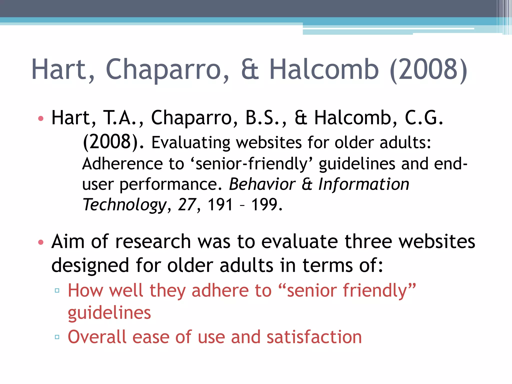 Hart, Chaparro, & Halcomb (2008)
• Hart, T.A., Chaparro, B.S., & Halcomb, C.G.
(2008). Evaluating websites for older adults:
Adherence to „senior-friendly‟ guidelines and end-
user performance. Behavior & Information
Technology, 27, 191 – 199.
• Aim of research was to evaluate three websites
designed for older adults in terms of:
▫ How well they adhere to “senior friendly”
guidelines
▫ Overall ease of use and satisfaction
 