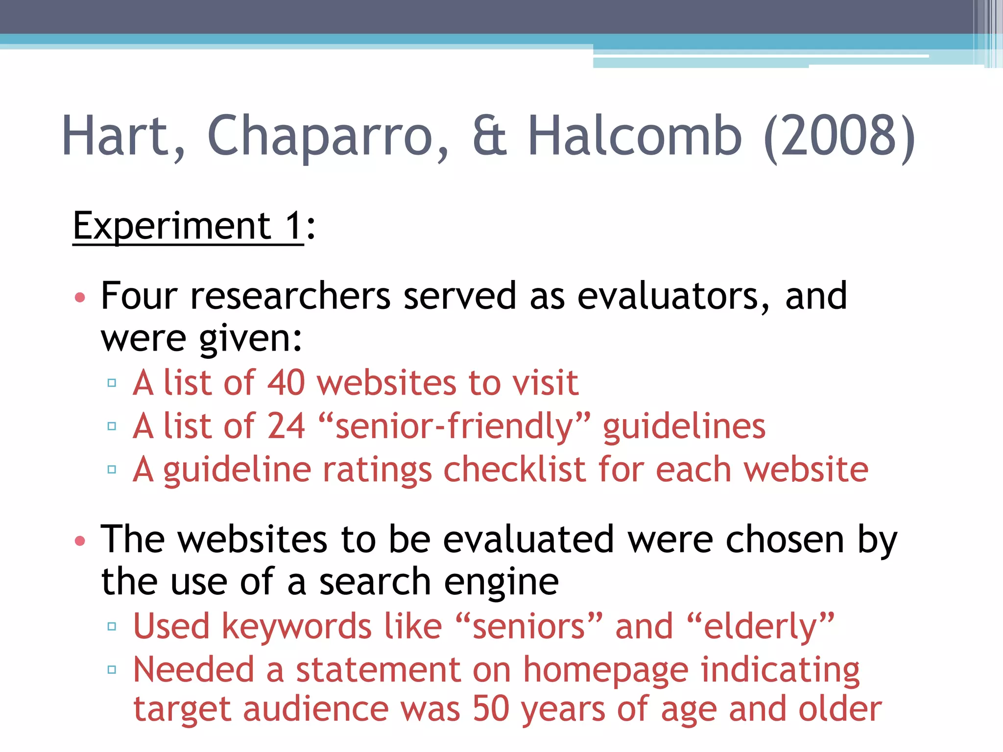 Hart, Chaparro, & Halcomb (2008)
Experiment 1:
• Four researchers served as evaluators, and
were given:
▫ A list of 40 websites to visit
▫ A list of 24 “senior-friendly” guidelines
▫ A guideline ratings checklist for each website
• The websites to be evaluated were chosen by
the use of a search engine
▫ Used keywords like “seniors” and “elderly”
▫ Needed a statement on homepage indicating
target audience was 50 years of age and older
 