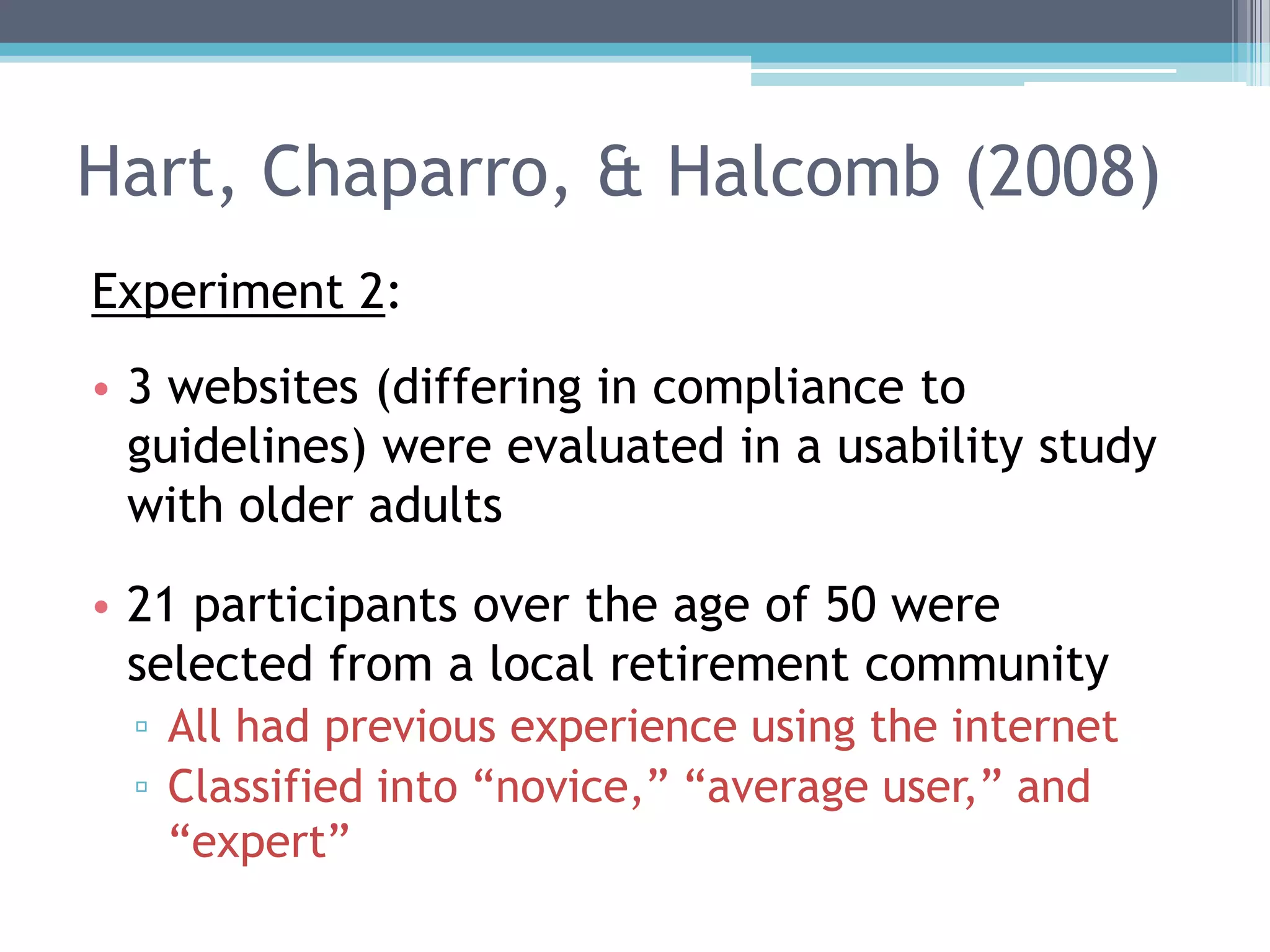 Hart, Chaparro, & Halcomb (2008)
Experiment 2:
• 3 websites (differing in compliance to
guidelines) were evaluated in a usability study
with older adults
• 21 participants over the age of 50 were
selected from a local retirement community
▫ All had previous experience using the internet
▫ Classified into “novice,” “average user,” and
“expert”
 