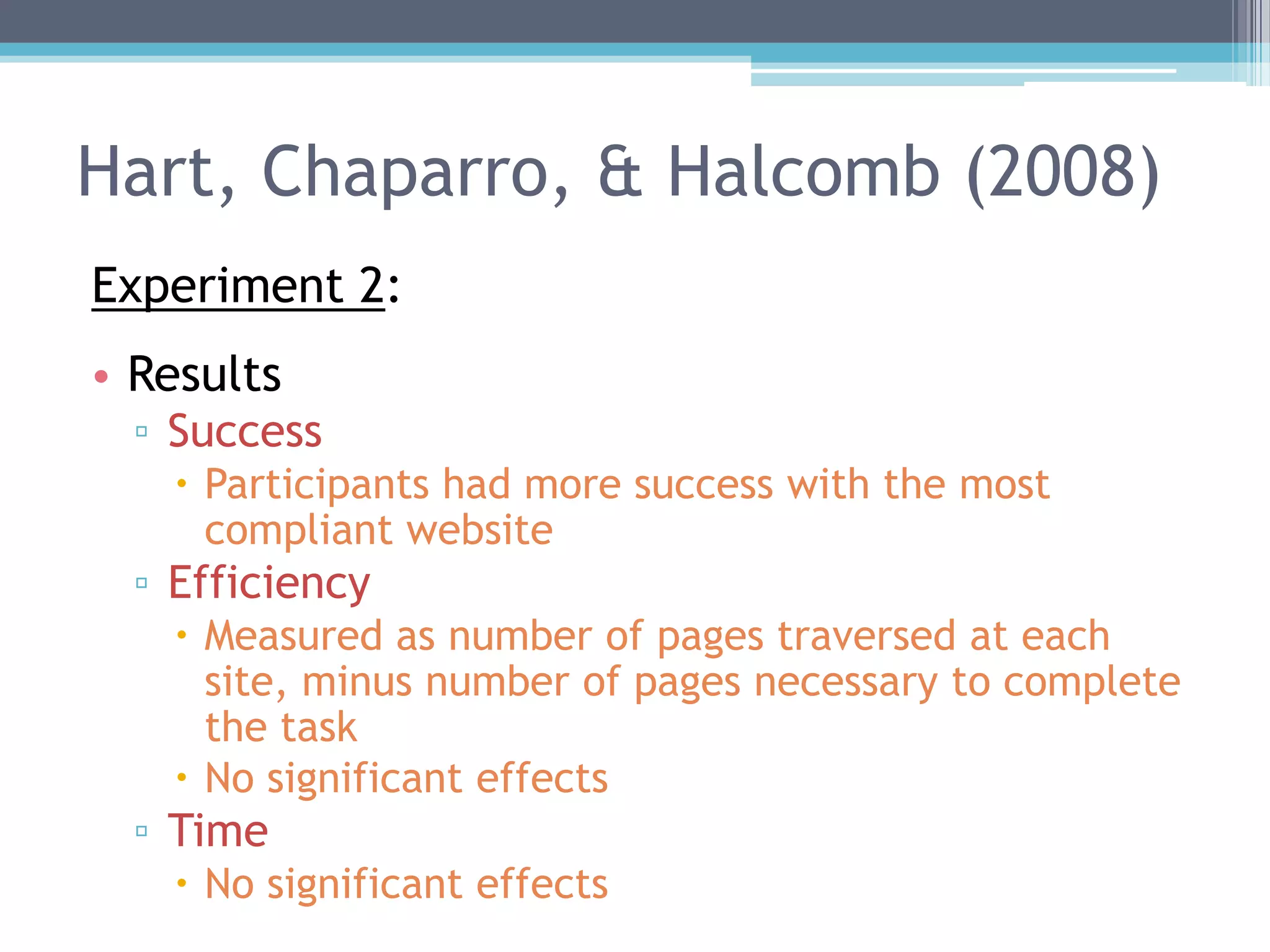 Hart, Chaparro, & Halcomb (2008)
Experiment 2:
• Results
▫ Success
 Participants had more success with the most
compliant website
▫ Efficiency
 Measured as number of pages traversed at each
site, minus number of pages necessary to complete
the task
 No significant effects
▫ Time
 No significant effects
 