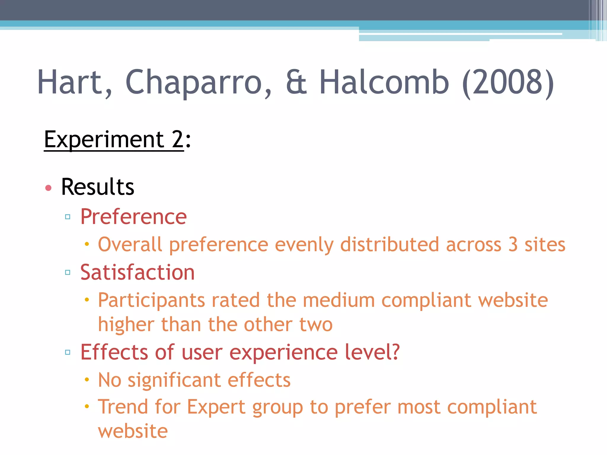 Hart, Chaparro, & Halcomb (2008)
Experiment 2:
• Results
▫ Preference
 Overall preference evenly distributed across 3 sites
▫ Satisfaction
 Participants rated the medium compliant website
higher than the other two
▫ Effects of user experience level?
 No significant effects
 Trend for Expert group to prefer most compliant
website
 