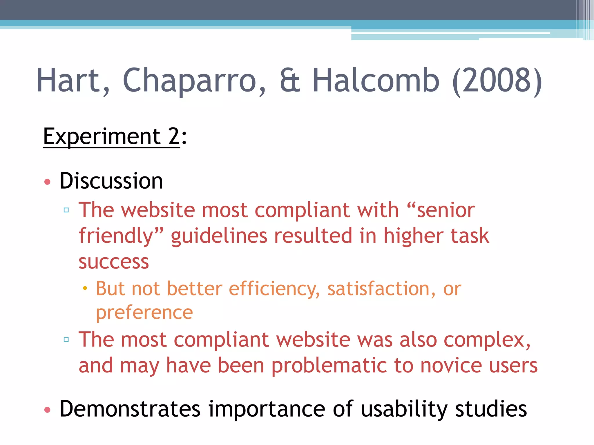 Hart, Chaparro, & Halcomb (2008)
Experiment 2:
• Discussion
▫ The website most compliant with “senior
friendly” guidelines resulted in higher task
success
 But not better efficiency, satisfaction, or
preference
▫ The most compliant website was also complex,
and may have been problematic to novice users
• Demonstrates importance of usability studies
 
