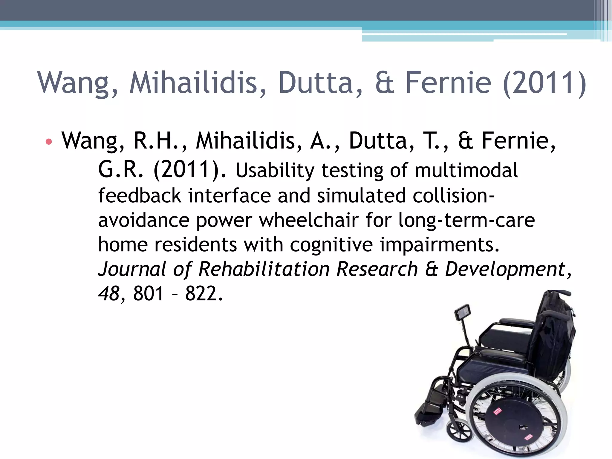 Wang, Mihailidis, Dutta, & Fernie (2011)
• Wang, R.H., Mihailidis, A., Dutta, T., & Fernie,
G.R. (2011). Usability testing of multimodal
feedback interface and simulated collision-
avoidance power wheelchair for long-term-care
home residents with cognitive impairments.
Journal of Rehabilitation Research & Development,
48, 801 – 822.
 